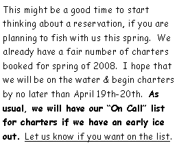 Text Box: This might be a good time to start thinking about a reservation, if you are planning to fish with us this spring.  We already have a fair number of charters booked for spring of 2008.  I hope that we will be on the water & begin charters by no later than April 19th-20th.  As usual, we will have our On Call list for charters if we have an early ice out. Let us know if you want on the list.